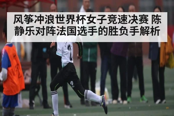 风筝冲浪世界杯女子竞速决赛 陈静乐对阵法国选手的胜负手解析